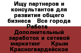 Ищу партнеров и консультантов для развития общего бизнеса - Все города Работа » Дополнительный заработок и сетевой маркетинг   . Крым,Красногвардейское